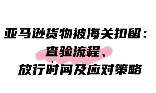 亞馬遜貨物被海關扣留：查驗流程、放行時間及應對策略